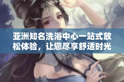 亚洲知名洗浴中心一站式放松体验，让您尽享舒适时光