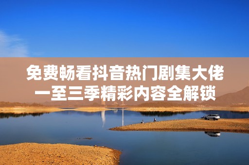 免费畅看抖音热门剧集大佬一至三季精彩内容全解锁