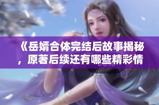 《岳婿合体完结后故事揭秘，原著后续还有哪些精彩情节》