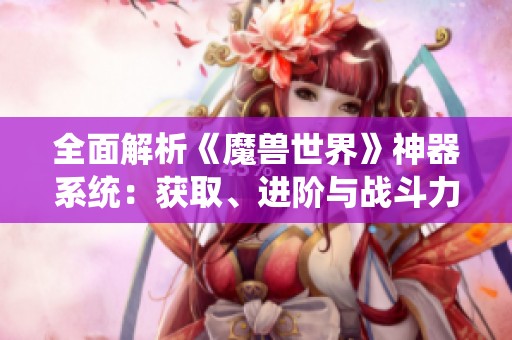 全面解析《魔兽世界》神器系统：获取、进阶与战斗力全面提升指南