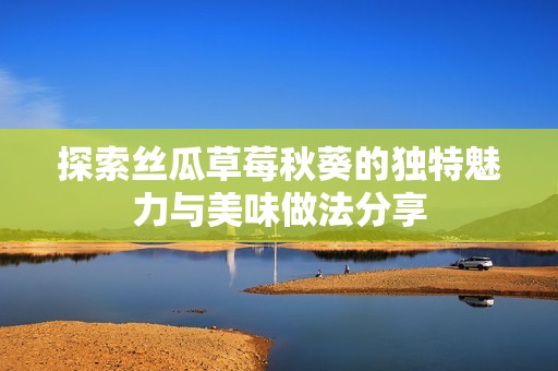 探索丝瓜草莓秋葵的独特魅力与美味做法分享