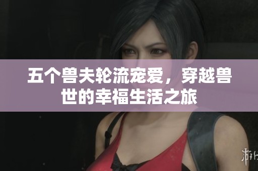 五个兽夫轮流宠爱，穿越兽世的幸福生活之旅