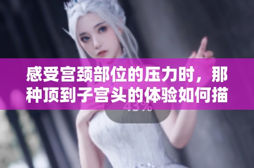 感受宫颈部位的压力时，那种顶到子宫头的体验如何描绘