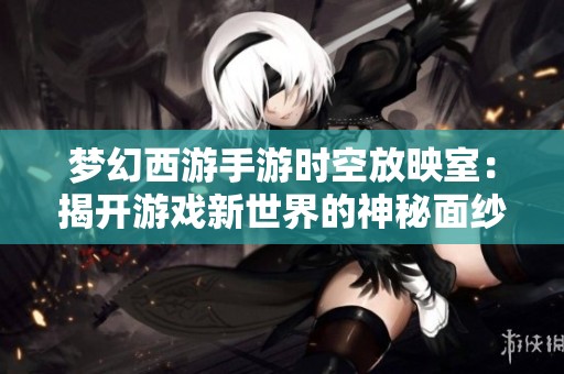 梦幻西游手游时空放映室：揭开游戏新世界的神秘面纱