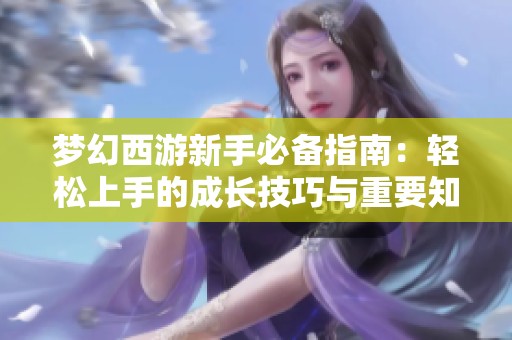 梦幻西游新手必备指南：轻松上手的成长技巧与重要知识总结
