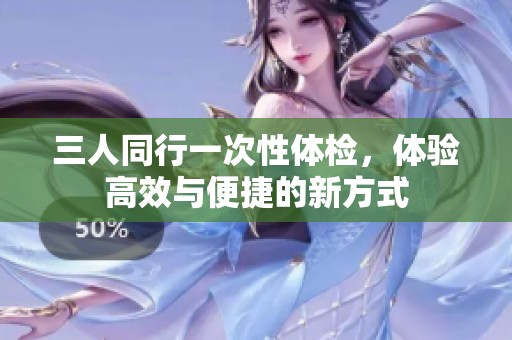 三人同行一次性体检，体验高效与便捷的新方式