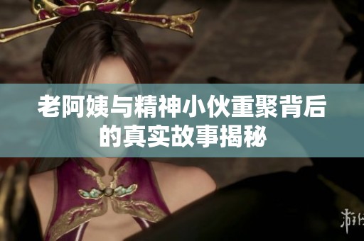 老阿姨与精神小伙重聚背后的真实故事揭秘