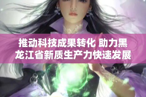 推动科技成果转化 助力黑龙江省新质生产力快速发展
