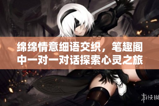 绵绵情意细语交织，笔趣阁中一对一对话探索心灵之旅