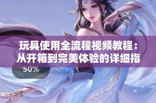 玩具使用全流程视频教程：从开箱到完美体验的详细指导