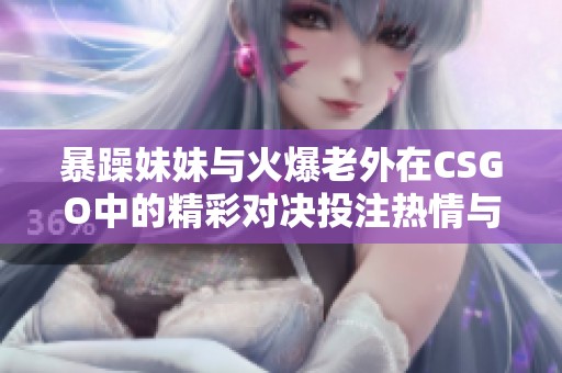 暴躁妹妹与火爆老外在CSGO中的精彩对决投注热情与激情