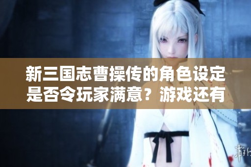 新三国志曹操传的角色设定是否令玩家满意？游戏还有什么值得期待的特点？
