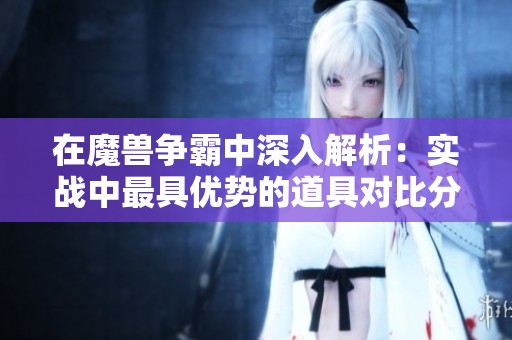 在魔兽争霸中深入解析：实战中最具优势的道具对比分析