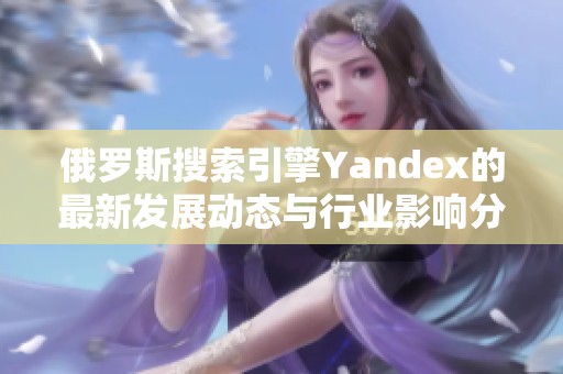 俄罗斯搜索引擎Yandex的最新发展动态与行业影响分析
