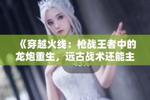 《穿越火线：枪战王者中的龙炮重生，远古战术还能主宰竞技场吗》