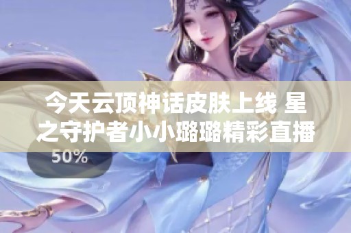 今天云顶神话皮肤上线 星之守护者小小璐璐精彩直播回顾