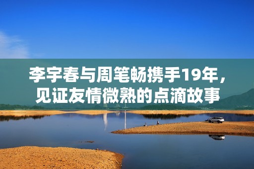 李宇春与周笔畅携手19年，见证友情微熟的点滴故事