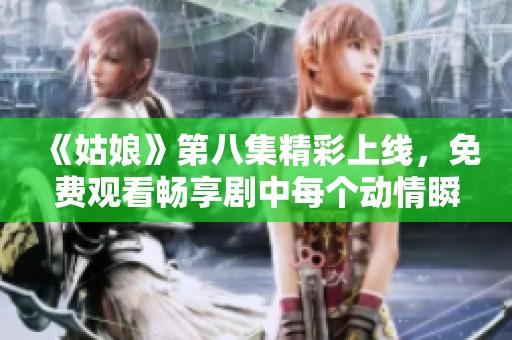 《姑娘》第八集精彩上线，免费观看畅享剧中每个动情瞬间