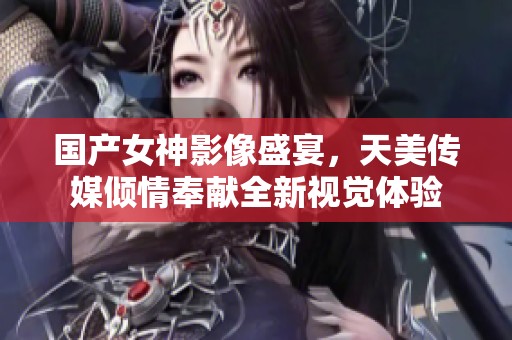 国产女神影像盛宴，天美传媒倾情奉献全新视觉体验