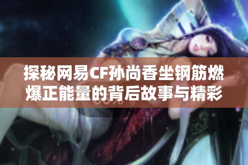 探秘网易CF孙尚香坐钢筋燃爆正能量的背后故事与精彩瞬间