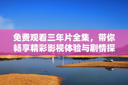 免费观看三年片全集，带你畅享精彩影视体验与剧情探秘