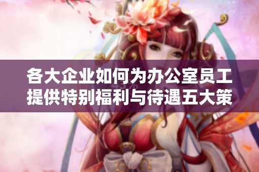 各大企业如何为办公室员工提供特别福利与待遇五大策略分享