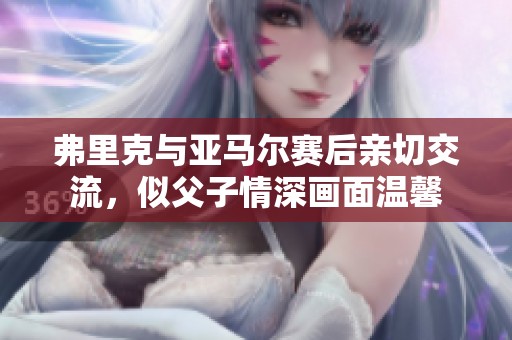 弗里克与亚马尔赛后亲切交流，似父子情深画面温馨