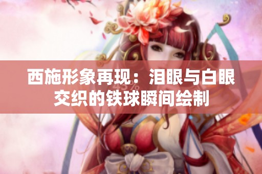 西施形象再现：泪眼与白眼交织的铁球瞬间绘制