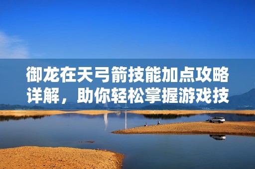 御龙在天弓箭技能加点攻略详解，助你轻松掌握游戏技巧