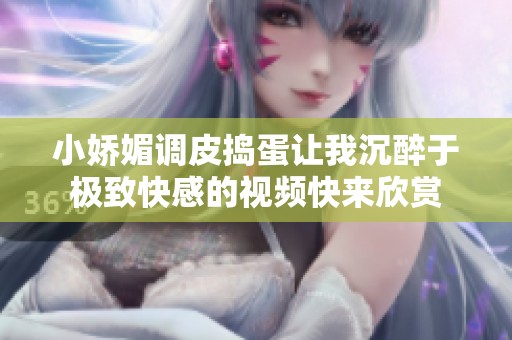 小娇媚调皮捣蛋让我沉醉于极致快感的视频快来欣赏