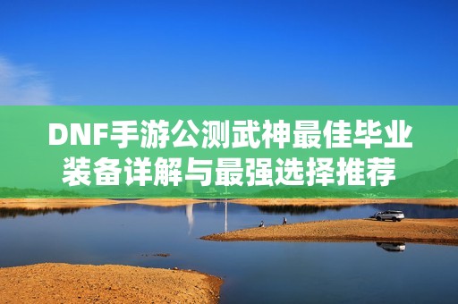 DNF手游公测武神最佳毕业装备详解与最强选择推荐
