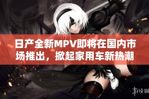 日产全新MPV即将在国内市场推出，掀起家用车新热潮