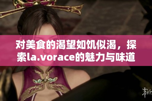 对美食的渴望如饥似渴，探索la.vorace的魅力与味道
