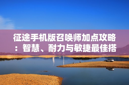 征途手机版召唤师加点攻略：智慧、耐力与敏捷最佳搭配详解