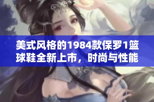 美式风格的1984款保罗1篮球鞋全新上市，时尚与性能兼具