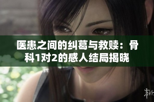 医患之间的纠葛与救赎：骨科1对2的感人结局揭晓