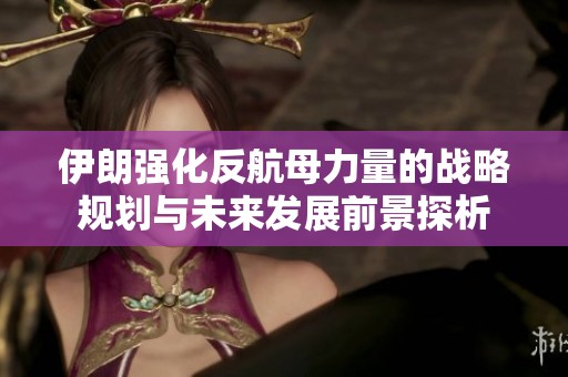 伊朗强化反航母力量的战略规划与未来发展前景探析