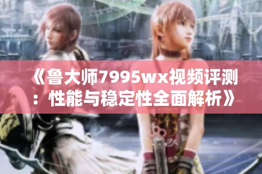 《鲁大师7995wx视频评测：性能与稳定性全面解析》